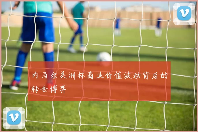 内马尔美洲杯商业价值波动背后的转会博弈